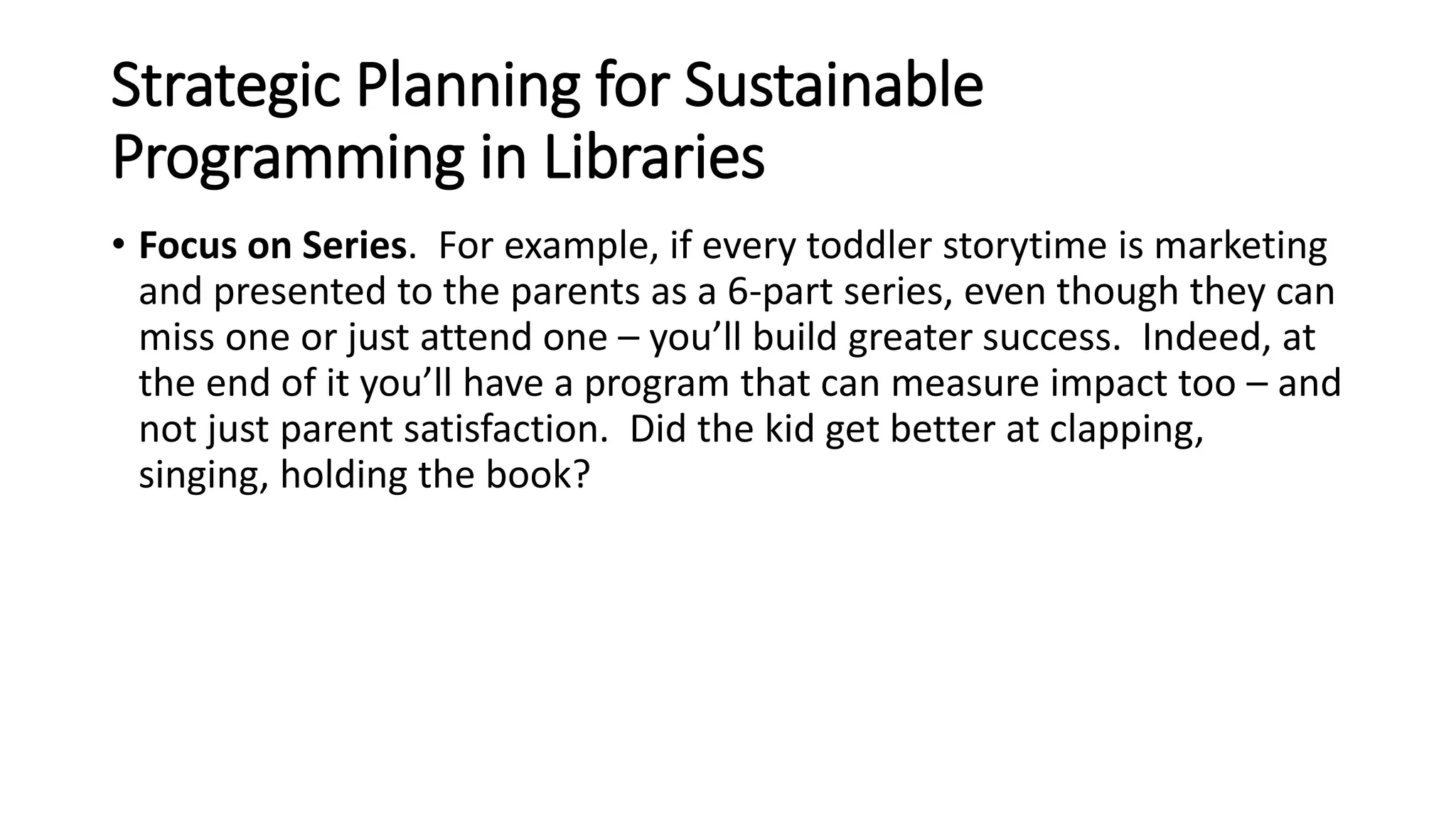 Strategic Planning for Sustainable
Programming in Libraries
• Focus on Series. For example, if every toddler storytime is marketing
and presented to the parents as a 6-part series, even though they can
miss one or just attend one – you’ll build greater success. Indeed, at
the end of it you’ll have a program that can measure impact too – and
not just parent satisfaction. Did the kid get better at clapping,
singing, holding the book?
 