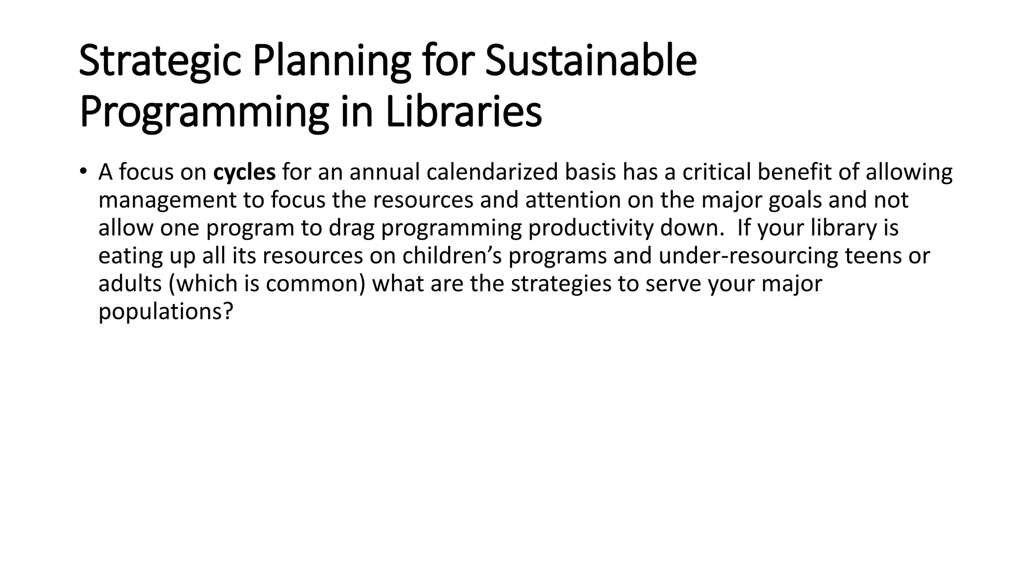 Strategic Planning for Sustainable
Programming in Libraries
• A focus on cycles for an annual calendarized basis has a critical benefit of allowing
management to focus the resources and attention on the major goals and not
allow one program to drag programming productivity down. If your library is
eating up all its resources on children’s programs and under-resourcing teens or
adults (which is common) what are the strategies to serve your major
populations?
 