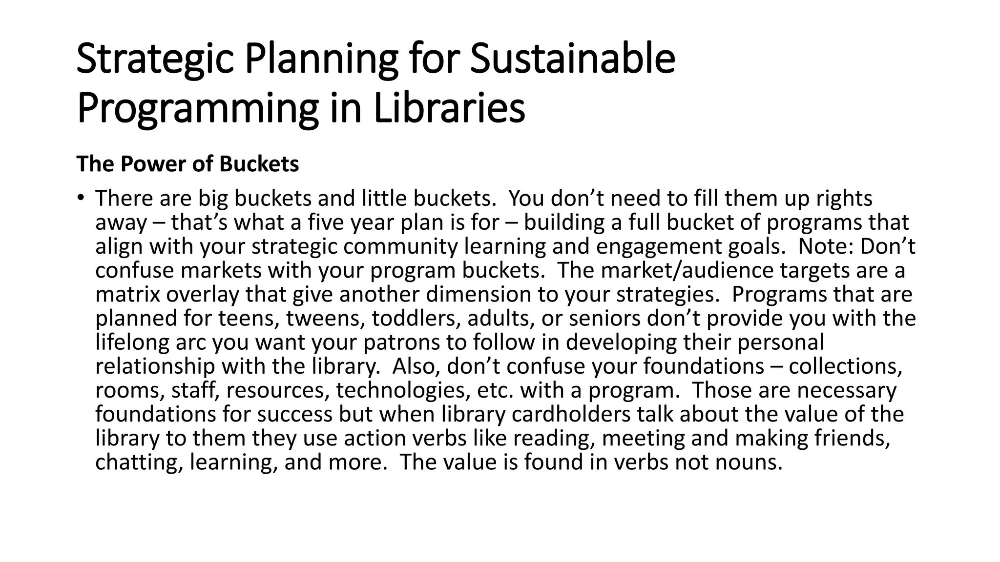 Strategic Planning for Sustainable
Programming in Libraries
The Power of Buckets
• There are big buckets and little buckets. You don’t need to fill them up rights
away – that’s what a five year plan is for – building a full bucket of programs that
align with your strategic community learning and engagement goals. Note: Don’t
confuse markets with your program buckets. The market/audience targets are a
matrix overlay that give another dimension to your strategies. Programs that are
planned for teens, tweens, toddlers, adults, or seniors don’t provide you with the
lifelong arc you want your patrons to follow in developing their personal
relationship with the library. Also, don’t confuse your foundations – collections,
rooms, staff, resources, technologies, etc. with a program. Those are necessary
foundations for success but when library cardholders talk about the value of the
library to them they use action verbs like reading, meeting and making friends,
chatting, learning, and more. The value is found in verbs not nouns.
 