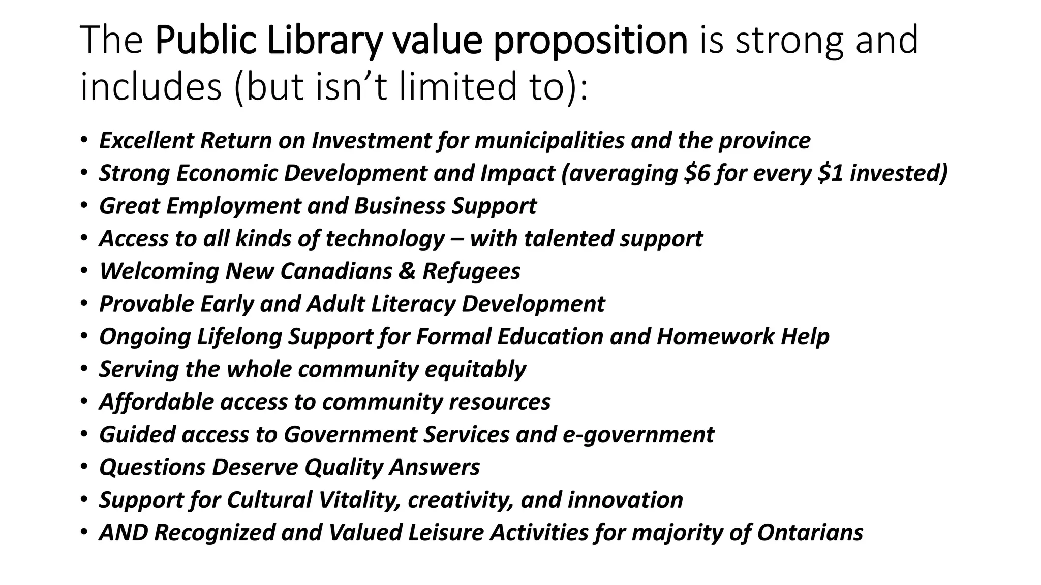 The Public Library value proposition is strong and
includes (but isn’t limited to):
• Excellent Return on Investment for municipalities and the province
• Strong Economic Development and Impact (averaging $6 for every $1 invested)
• Great Employment and Business Support
• Access to all kinds of technology – with talented support
• Welcoming New Canadians & Refugees
• Provable Early and Adult Literacy Development
• Ongoing Lifelong Support for Formal Education and Homework Help
• Serving the whole community equitably
• Affordable access to community resources
• Guided access to Government Services and e-government
• Questions Deserve Quality Answers
• Support for Cultural Vitality, creativity, and innovation
• AND Recognized and Valued Leisure Activities for majority of Ontarians
 