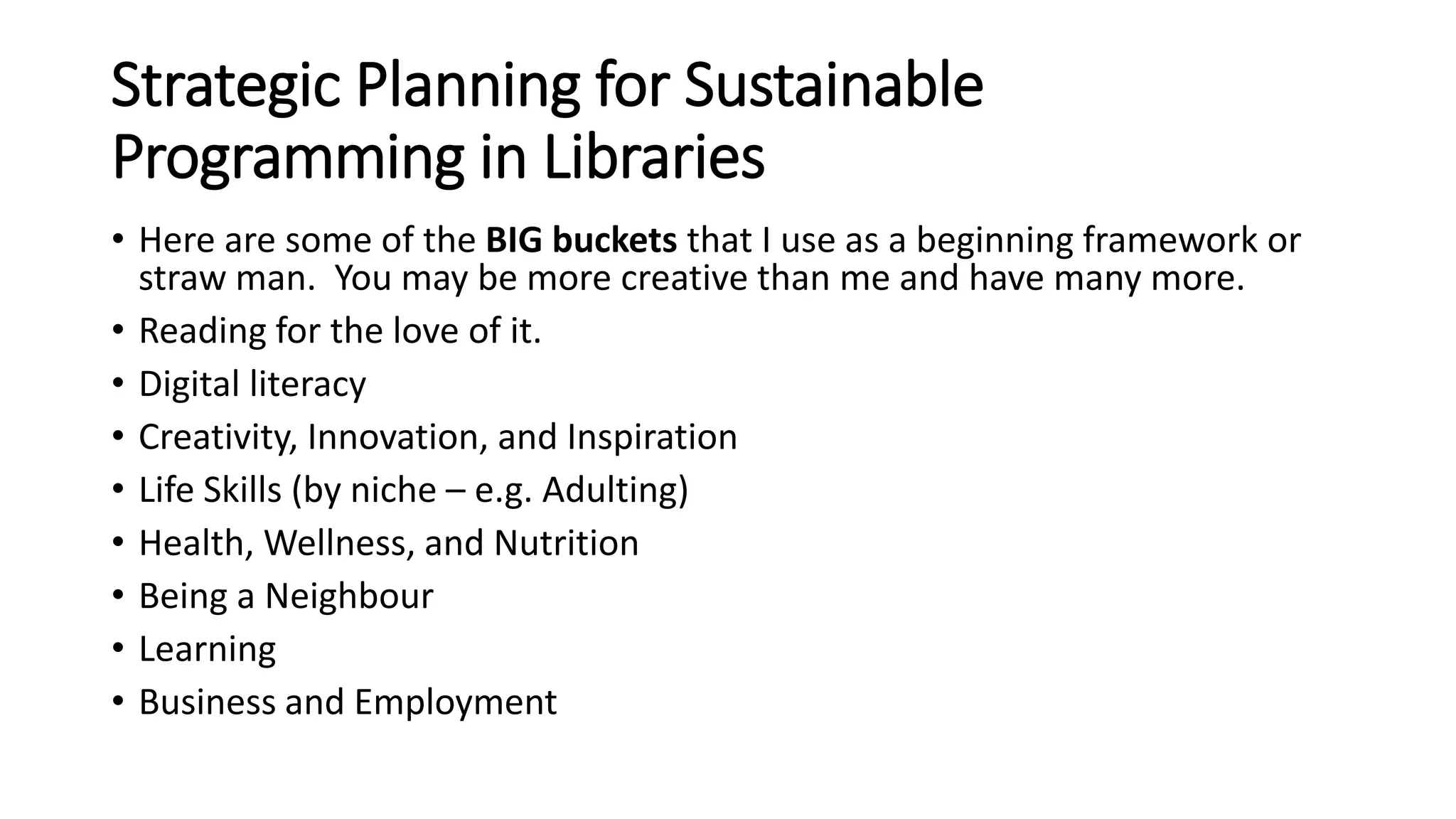 Strategic Planning for Sustainable
Programming in Libraries
• Here are some of the BIG buckets that I use as a beginning framework or
straw man. You may be more creative than me and have many more.
• Reading for the love of it.
• Digital literacy
• Creativity, Innovation, and Inspiration
• Life Skills (by niche – e.g. Adulting)
• Health, Wellness, and Nutrition
• Being a Neighbour
• Learning
• Business and Employment
 