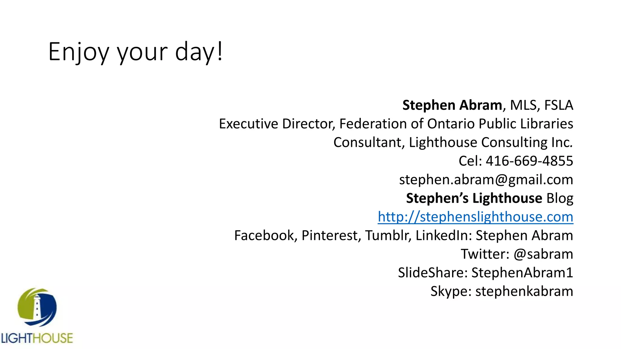 Enjoy your day!
Stephen Abram, MLS, FSLA
Executive Director, Federation of Ontario Public Libraries
Consultant, Lighthouse Consulting Inc.
Cel: 416-669-4855
stephen.abram@gmail.com
Stephen’s Lighthouse Blog
http://stephenslighthouse.com
Facebook, Pinterest, Tumblr, LinkedIn: Stephen Abram
Twitter: @sabram
SlideShare: StephenAbram1
Skype: stephenkabram
 