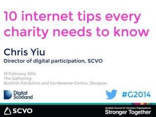 #G2014
10 internet tips every
charity needs to know
19 February 2014
The Gathering
Scottish Exhibition and Conference Centre, Glasgow
Chris Yiu
Director of digital participation, SCVO
 