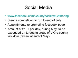 Social Media
• www.facebook.com/CountyWicklowGathering
• Stenna competition to run to end of July
• Appointments re promoting facebook page
• Amount of €10+ per day, during May, to be
expended on targeting areas of UK re county
Wicklow (review at end of May)
 