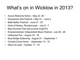 What’s on in Wicklow in 2013?
• Avoca Welcome Home – May 23 -30
• Greystones Arts Festival – May 31 – June 2
• Balto Ballon Festival – June 21 - 23
• Hints of History, Russborough – July 6 - 7
• Bray Summer Fest (all summer long!!!!!!)
• Knockanstockan Independent Music Festival - July 26 - 28
• Hollywood Fair - August 16 - 18
• Bray Bridge Gathering - August 31 – September 1
• Canada Come Home - September 13 - 15
• Glens of Lead – October 17 - 19
 