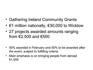 • Gathering Ireland Community Grants
• €1 million nationally, €30,000 to Wicklow
• 27 projects awarded amounts ranging
from €2,500 and €500
• 50% awarded in February and 50% to be awarded after
the event, subject to fulfilling criteria
• Main emphasis is on bringing people from abroad
€1,000
 