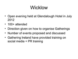 Wicklow
• Open evening held at Glendalough Hotel in July
2012
• 100+ attended
• Direction given on how to organise Gatherings
• Number of events proposed and discussed
• Gathering Ireland have provided training on
social media + PR training
 
