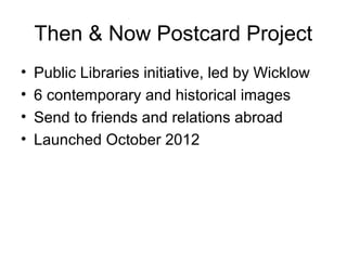 Then & Now Postcard Project
• Public Libraries initiative, led by Wicklow
• 6 contemporary and historical images
• Send to friends and relations abroad
• Launched October 2012
 
