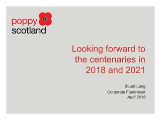 Looking forward to
the centenaries in
2018 and 2021
Stuart Lang
Corporate Fundraiser
April 2016
 