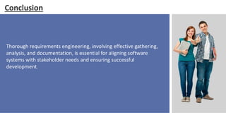 Conclusion
Thorough requirements engineering, involving effective gathering,
analysis, and documentation, is essential for aligning software
systems with stakeholder needs and ensuring successful
development.
 