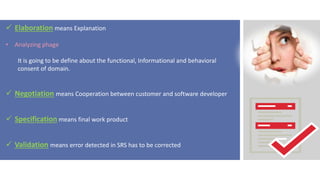  Elaboration means Explanation
• Analyzing phage
It is going to be define about the functional, Informational and behavioral
consent of domain.
 Negotiation means Cooperation between customer and software developer
 Specification means final work product
 Validation means error detected in SRS has to be corrected
 