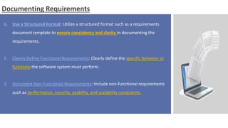 Documenting Requirements
1. Use a Structured Format: Utilize a structured format such as a requirements
document template to ensure consistency and clarity in documenting the
requirements.
2. Clearly Define Functional Requirements: Clearly define the specific behavior or
functions the software system must perform.
3. Document Non-Functional Requirements: Include non-functional requirements
such as performance, security, usability, and scalability constraints.
 