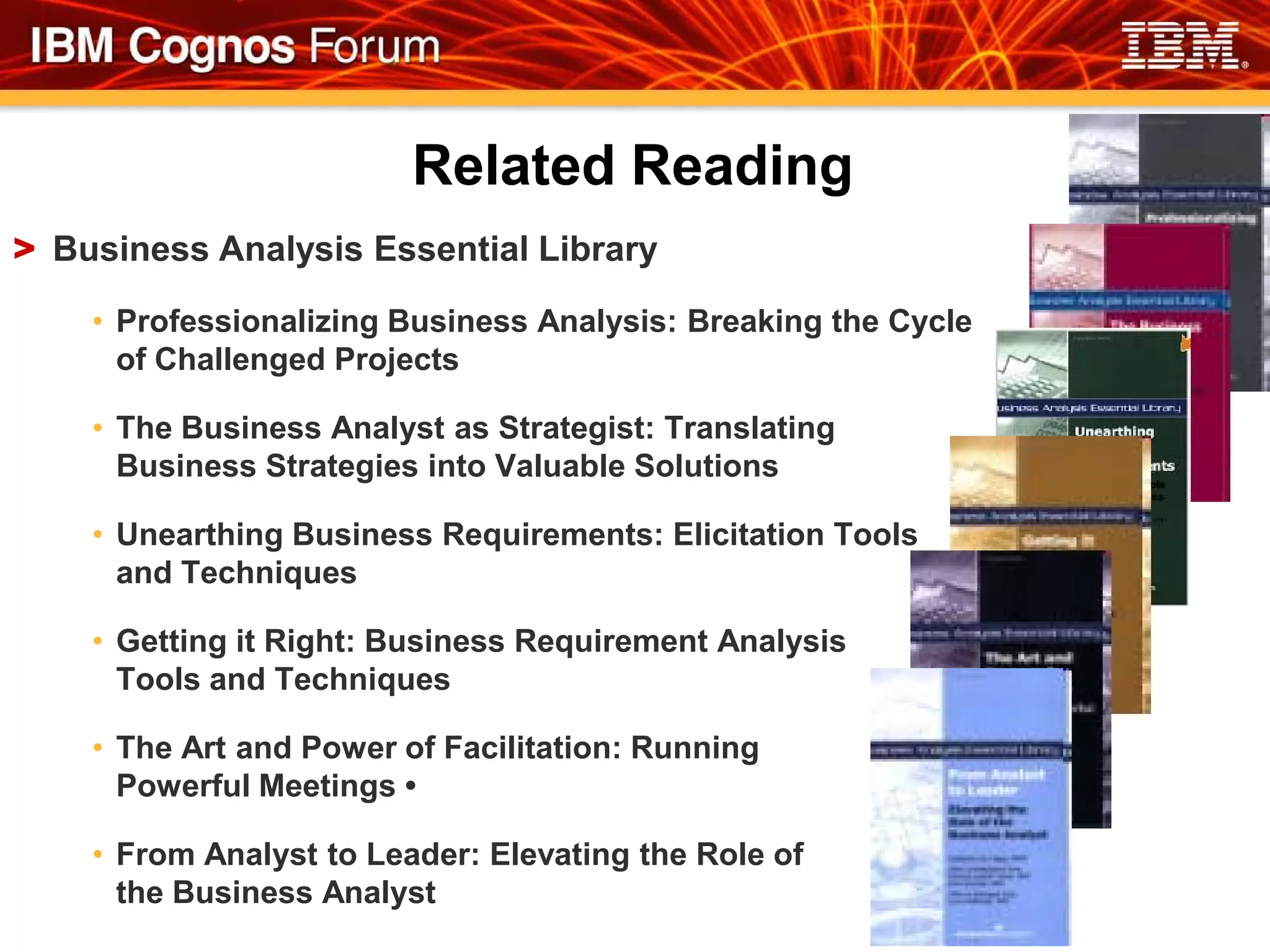 Related Reading
> Business Analysis Essential Library

    • Professionalizing Business Analysis: Breaking the Cycle
      of Challenged Projects

    • The Business Analyst as Strategist: Translating
      Business Strategies into Valuable Solutions

    • Unearthing Business Requirements: Elicitation Tools
      and Techniques

    • Getting it Right: Business Requirement Analysis
      Tools and Techniques

    • The Art and Power of Facilitation: Running
      Powerful Meetings •

    • From Analyst to Leader: Elevating the Role of
      the Business Analyst
 