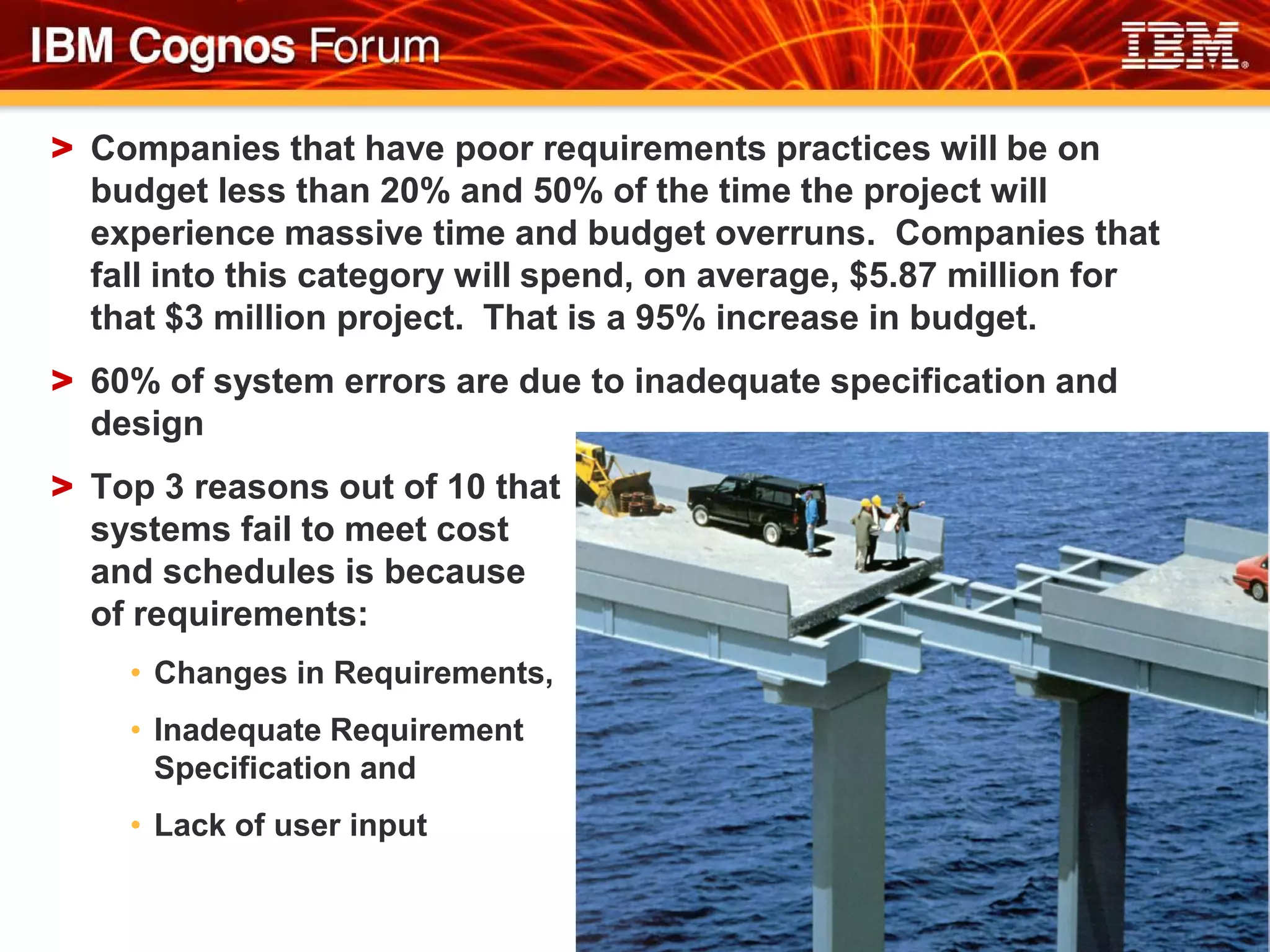> Companies that have poor requirements practices will be on
  budget less than 20% and 50% of the time the project will
  experience massive time and budget overruns. Companies that
  fall into this category will spend, on average, $5.87 million for
  that $3 million project. That is a 95% increase in budget.
> 60% of system errors are due to inadequate specification and
  design
> Top 3 reasons out of 10 that
  systems fail to meet cost
  and schedules is because
  of requirements:
    • Changes in Requirements,
    • Inadequate Requirement
      Specification and
    • Lack of user input
 
