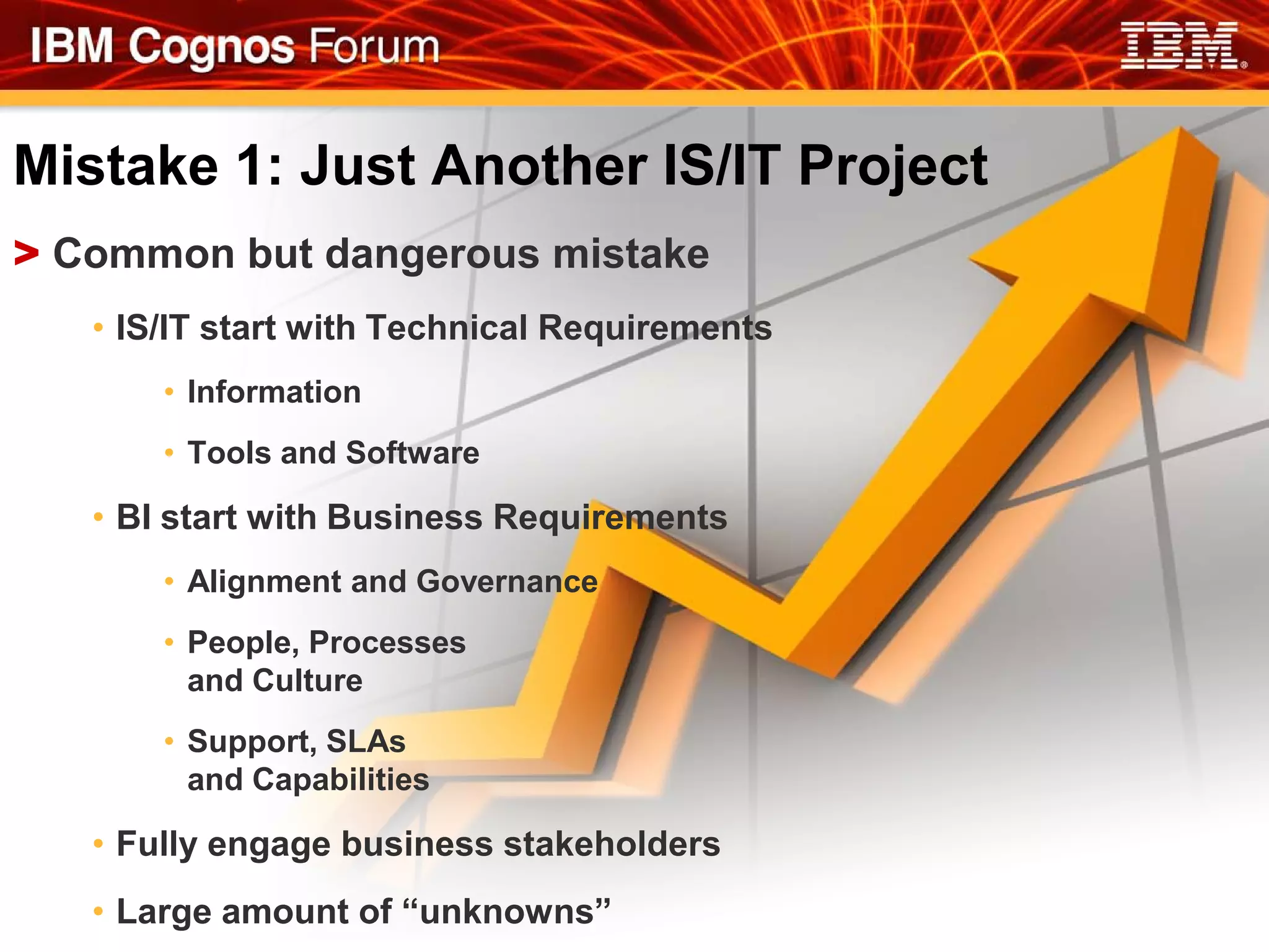 Mistake 1: Just Another IS/IT Project
> Common but dangerous mistake
   • IS/IT start with Technical Requirements
       • Information
       • Tools and Software

   • BI start with Business Requirements
       • Alignment and Governance
       • People, Processes
         and Culture
       • Support, SLAs
         and Capabilities

   • Fully engage business stakeholders
   • Large amount of “unknowns”
 