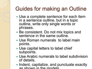 Guides for making an Outline
 Use a complete sentence for each item
in a sentence outline, but in a topic
outline, write only single words or
phrases.
 Be consistent. Do not mix topics and
sentence in the same outline.
 Use Roman numerals to label main
points.
 Use capital letters to label chief
subpoints.
 Use Arabic numerals to label subdivision
of details.
 Indent, capitalize, and punctuate exactly
 