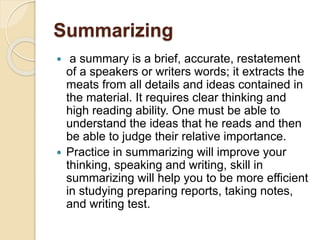Summarizing
 a summary is a brief, accurate, restatement
of a speakers or writers words; it extracts the
meats from all details and ideas contained in
the material. It requires clear thinking and
high reading ability. One must be able to
understand the ideas that he reads and then
be able to judge their relative importance.
 Practice in summarizing will improve your
thinking, speaking and writing, skill in
summarizing will help you to be more efficient
in studying preparing reports, taking notes,
and writing test.
 
