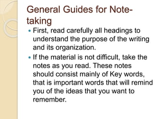 General Guides for Note-
taking
 First, read carefully all headings to
understand the purpose of the writing
and its organization.
 If the material is not difficult, take the
notes as you read. These notes
should consist mainly of Key words,
that is important words that will remind
you of the ideas that you want to
remember.
 