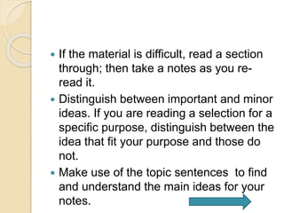  If the material is difficult, read a section
through; then take a notes as you re-
read it.
 Distinguish between important and minor
ideas. If you are reading a selection for a
specific purpose, distinguish between the
idea that fit your purpose and those do
not.
 Make use of the topic sentences to find
and understand the main ideas for your
notes.
 
