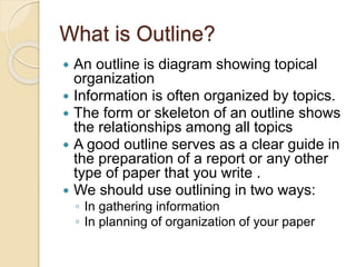 What is Outline?
 An outline is diagram showing topical
organization
 Information is often organized by topics.
 The form or skeleton of an outline shows
the relationships among all topics
 A good outline serves as a clear guide in
the preparation of a report or any other
type of paper that you write .
 We should use outlining in two ways:
◦ In gathering information
◦ In planning of organization of your paper
 