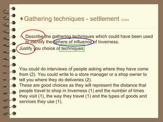 Gathering techniques - settlement  C2002 Describe the gathering techniques which could have been used to identify the sphere of influence of Inverness. Justify you choice of techniques. You could do interviews of people asking where they have come from (2). You could write to a store manager or a shop owner to tell you where they do deliveries (2). These are good choices as they will represent the distance that people travel to shop in Inverness (1) and the number of times they visit (1), the way they travel (1) and the types of goods and services they use (1).  
