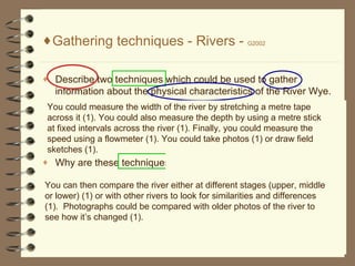 Gathering techniques - Rivers -  G2002 Describe two techniques which could be used to gather information about the physical characteristics of the River Wye. Why are these techniques suitable? You could measure the width of the river by stretching a metre tape across it (1). You could also measure the depth by using a metre stick at fixed intervals across the river (1). Finally, you could measure the speed using a flowmeter (1). You could take photos (1) or draw field sketches (1). You can then compare the river either at different stages (upper, middle or lower) (1) or with other rivers to look for similarities and differences (1).  Photographs could be compared with older photos of the river to see how its changed (1). Gathering techniques: Questionnaires and interviews Observing and recording Measuring sketching 