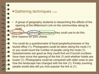 Gathering techniques  C2003 A group of geography students is researching the effects of the opening of the Millennium Link on the communities along its route. Describe two gathering techniques they could use to do this. Give reasons for your choice. You could do a questionnaire of local people/businesses or the tourist office (1). Photographs could be taken along the route (1) or you could count the number of people using the route (1). Questionnaires are good as they could find out if tourist numbers have risen since the opening of the link (1) and whether hotels are busier (1). Photographs could be compared with older ones to see how the landscape has changed with the link (1). Finally counting people would also tell you how popular the link is (1).  