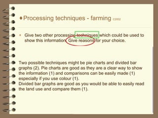 Processing techniques - farming  C2002 Give two other processing techniques which could be used to show this information. Give reasons for your choice. Two possible techniques might be pie charts and divided bar graphs (2). Pie charts are good as they are a clear way to show the information (1) and comparisons can be easily made (1) especially if you use colour (1). Divided bar graphs are good as you would be able to easily read the land use and compare them (1).  Processing techniques: Line graph Pie chart Bar graph Table Drawing a cross- section Labelling a map/graph etc Drawing a map   