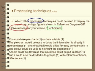 Processing techniques  C2005 Which other processing techniques could be used to display the export percentage figures shown in Reference Diagram Q8? Give reasons for your choice of techniques. You could use pie charts (1) or draw a table (1). The pie chart would be easy to do as the information is already in percentages (1) and drawing it would allow for easy comparison (1) and colour could be used to highlight the segments (1). A table could be drawn so that countries could be put in order (1) and it could also be divided in to groups (1) with colour to enhance differences (1).  