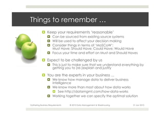 Things to remember …
           ¤  Keep your requirements ‘reasonable’
                 ¤  Can be sourced from existing source systems
                 ¤  Will be used to affect your decision making
                 ¤  Consider things in terms of ‘MoSCoW’:
                     Must Have; Should Have; Could Have; Would Have
                 ¤  Focus your time and effort on Must and Should Haves

           ¤  Expect to be challenged by us
                 ¤  This is just to make sure that we understand everything by
                     getting you to (re-)explain and justify

           ¤  You are the experts in your business ...
                 ¤  We know how manage data to deliver business
                     intelligence
                 ¤  We know more than most about how data works
                     ¤  See http://datamgmt.com/how-data-works
                 ¤  Working together we can specify the optimal solution

Gathering Business Requirements   © 2010 Data Management & Warehousing   21 Jan 2010
 
