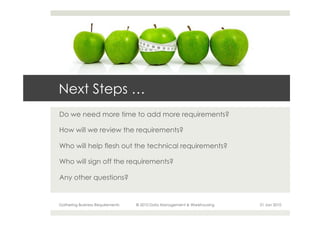 Next Steps …
Do we need more time to add more requirements?

How will we review the requirements?

Who will help flesh out the technical requirements?

Who will sign off the requirements?

Any other questions?


Gathering Business Requirements   © 2010 Data Management & Warehousing   21 Jan 2010
 