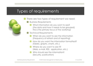 Types of requirements
           ¤  There are two types of requirement we need:
                 ¤  Business Requirements
                     ¤  What information do you want to see?
                         (the data and how it needs to be grouped)
                         This is the primary focus of the workshop
                 ¤  Technical Requirements
                      ¤  When do you want to see the information
                          (Frequency of refresh and of reporting)
                      ¤  How do you want the information formatted?
                          (Tables, graphs, charts, etc.)
                      ¤  Where do you want to see it?
                          (Web, e-mail, RSS, application, etc.)
                      ¤  Who should see the information?
                          (Security, publication)

Gathering Business Requirements   © 2010 Data Management & Warehousing   21 Jan 2010
 