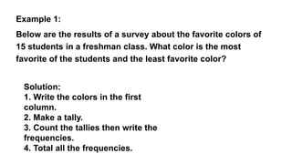 Example 1:
Below are the results of a survey about the favorite colors of
15 students in a freshman class. What color is the most
favorite of the students and the least favorite color?
Solution:
1. Write the colors in the first
column.
2. Make a tally.
3. Count the tallies then write the
frequencies.
4. Total all the frequencies.
 