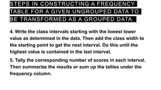 STEPS IN CONSTRUCTING A FREQUENCY
TABLE FOR A GIVEN UNGROUPED DATA TO
BE TRANSFORMED AS A GROUPED DATA.
4. Write the class intervals starting with the lowest lower
value as determined in the data. Then add the class width to
the starting point to get the next interval. Do this until the
highest value is contained in the last interval.
5. Tally the corresponding number of scores in each interval.
Then summarize the results or sum up the tallies under the
frequency column.
 