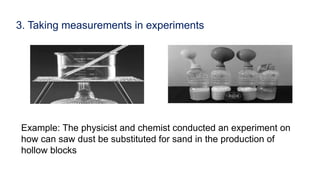 3. Taking measurements in experiments
Example: The physicist and chemist conducted an experiment on
how can saw dust be substituted for sand in the production of
hollow blocks
 