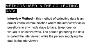 METHODS USED IN THE COLLECTING
DATA
• Interview Method – this method of collecting data is an
oral or verbal communication where the interviewer asks
questions in any mode (face to face, telephone, or
virtual) to an interviewee. The person gathering the data
is called the interviewer, while the person supplying the
data is the interviewee
 