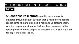 METHODS USED IN THE COLLECTING
DATA
• Questionnaire Method – on this method data is
gathered through a set of question that is mailed or handed to
respondents who are expected to read and understand them.
And the respondents then, write down their responses in the
space provided the accomplished questionnaire is then returned
for appropriate processing.
 