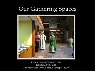Our Gathering Spaces Presentation at Christ Church  February 27-28, 2010 Gale Francione, Consultant for Liturgical Space 