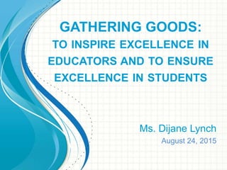 GATHERING GOODS:
TO INSPIRE EXCELLENCE IN
EDUCATORS AND TO ENSURE
EXCELLENCE IN STUDENTS
Ms. Dijane Lynch
August 24, 2015
 
