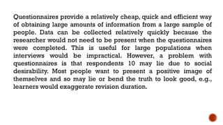 Questionnaires provide a relatively cheap, quick and efficient way
of obtaining large amounts of information from a large sample of
people. Data can be collected relatively quickly because the
researcher would not need to be present when the questionnaires
were completed. This is useful for large populations when
interviews would be impractical. However, a problem with
questionnaires is that respondents 10 may lie due to social
desirability. Most people want to present a positive image of
themselves and so may lie or bend the truth to look good, e.g.,
learners would exaggerate revision duration.
 