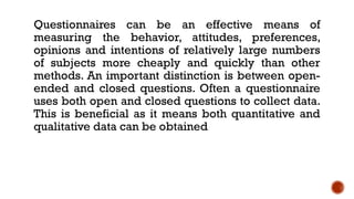 Questionnaires can be an effective means of
measuring the behavior, attitudes, preferences,
opinions and intentions of relatively large numbers
of subjects more cheaply and quickly than other
methods. An important distinction is between open-
ended and closed questions. Often a questionnaire
uses both open and closed questions to collect data.
This is beneficial as it means both quantitative and
qualitative data can be obtained
 
