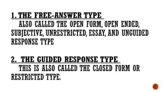 1.THE FREE-ANSWER TYPE
ALSO CALLED THE OPEN FORM, OPEN ENDED,
SUBJECTIVE, UNRESTRICTED, ESSAY, AND UNGUIDED
RESPONSE TYPE
2. THE GUIDED RESPONSE TYPE
THIS IS ALSO CALLED THE CLOSED FORM OR
RESTRICTED TYPE.
 