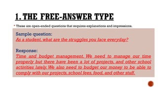 1.THE FREE-ANSWER TYPE
 These are open-ended questions that requires explanations and impressions.
Sample question:
As a student, what are the struggles you face everyday?
Response:
Time and budget management. We need to manage our time
properly but there have been a lot of projects, and other school
activities lately. We also need to budget our money to be able to
comply with our projects, school fees, food, and other stuff.
 