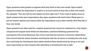 Open questions allow people to express what they think in their own words. Open-ended
questions enable the respondent to answer in as much detail as they like in their own words.
For example:“Can you tell me how happy you feel right now?” If you want to gather more in-
depth answers from your respondents, then open questions will work better.These give no
pre-set answer options and instead allow the respondents to put down exactly what they like in
their own words
Open questions are often used for complex questions that cannot be answered in a few simple
categories but require more detail and discussion. Lawrence Kohlberg presented his
participants with moral dilemmas. One of the most famous concerns a character called Heinz
who is faced with the choice between watching his wife die of cancer or stealing the only drug
that could help her. Participants were asked whether Heinz should steal the drug or not and,
more importantly, for their reasons why upholding or breaking the law is right
 