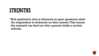 STRENGTHS
Rich qualitative data is obtained as open questions allow
the respondent to elaborate on their answer.This means
the research can find out why a person holds a certain
attitude.
 