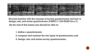 OBJECTIVES
Become familiar with the concept of survey questionnaire and how to
design, test, and revise questionnaire (CSEN11/12A-EAAP-lle-j-7).
By the end of this lesson you should be able to:
1. define a questionnaire;
2. compare and contrast the two types of questionnaire; and
3. design, test, and revise survey questionnaires.
 