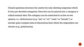 Closed questions structure the answer by only allowing responses which
fit into pre-decided categories. Data that can be placed into a category is
called nominal data.The category can be restricted to as few as two
options, i.e., dichotomous (e.g.“yes” or “no”“male” or “female”) or
include quite complex lists of alternatives from which the respondent can
choose (e.g., polytomous).
 