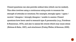 Closed questions can also provide ordinal data (which can be ranked).
This often involves using a continuous rating scale to measure the
strength of attitudes or emotions. For example, strongly agree / agree /
neutral / disagree / strongly disagree / unable to answer. Closed
questions have been used to research type A personality (e.g., Friedman
& Rosenman, 1974), and also to assess life events which may cause stress
(Holmes & Rahe, 1967), and attachment (Fraley,Waller, & Brennan, 2000)
 