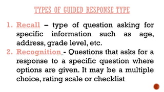 TYPES OF GUIDED RESPONSE TYPE
1. Recall – type of question asking for
specific information such as age,
address, grade level, etc.
2. Recognition - Questions that asks for a
response to a specific question where
options are given. It may be a multiple
choice, rating scale or checklist
 