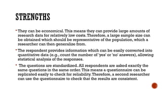 STRENGTHS
 They can be economical.This means they can provide large amounts of
research data for relatively low costs.Therefore, a large sample size can
be obtained which should be representative of the population, which a
researcher can then generalize from.
 The respondent provides information which can be easily converted into
quantitative data (e.g., count the number of 'yes' or 'no' answers), allowing
statistical analysis of the responses.
 The questions are standardized. All respondents are asked exactly the
same questions in the same order.This means a questionnaire can be
replicated easily to check for reliability.Therefore, a second researcher
can use the questionnaire to check that the results are consistent.
 
